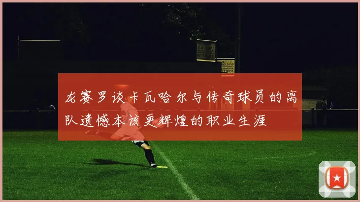 龙赛罗谈卡瓦哈尔与传奇球员的离队遗憾本该更辉煌的职业生涯