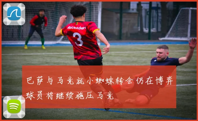 巴萨与马竞就小蜘蛛转会仍在博弈球员将继续施压马竞