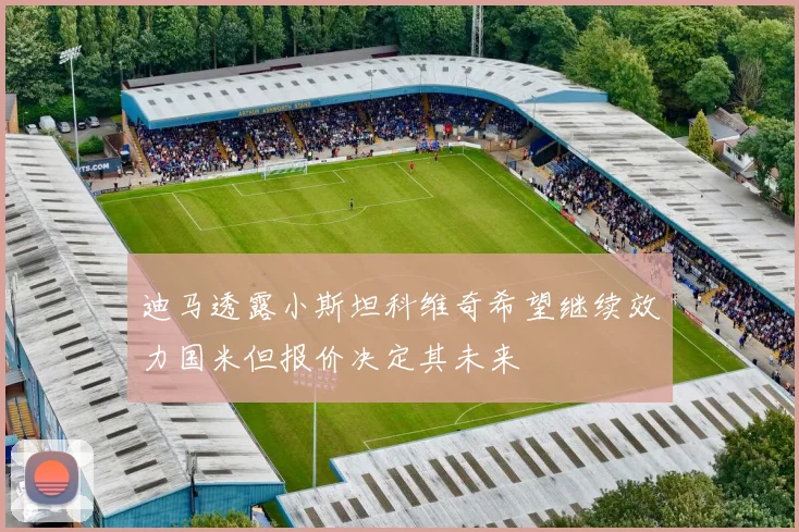 迪马透露小斯坦科维奇希望继续效力国米但报价决定其未来