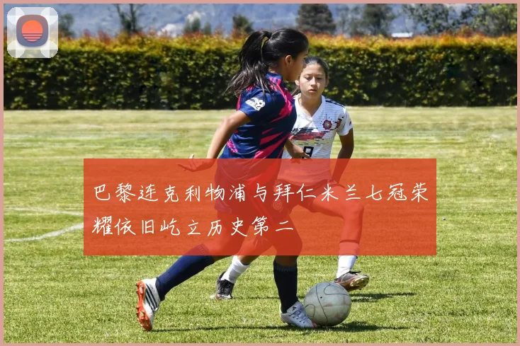 巴黎连克利物浦与拜仁米兰七冠荣耀依旧屹立历史第二
