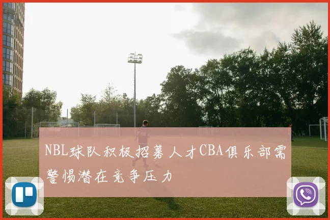 NBL球队积极招募人才CBA俱乐部需警惕潜在竞争压力