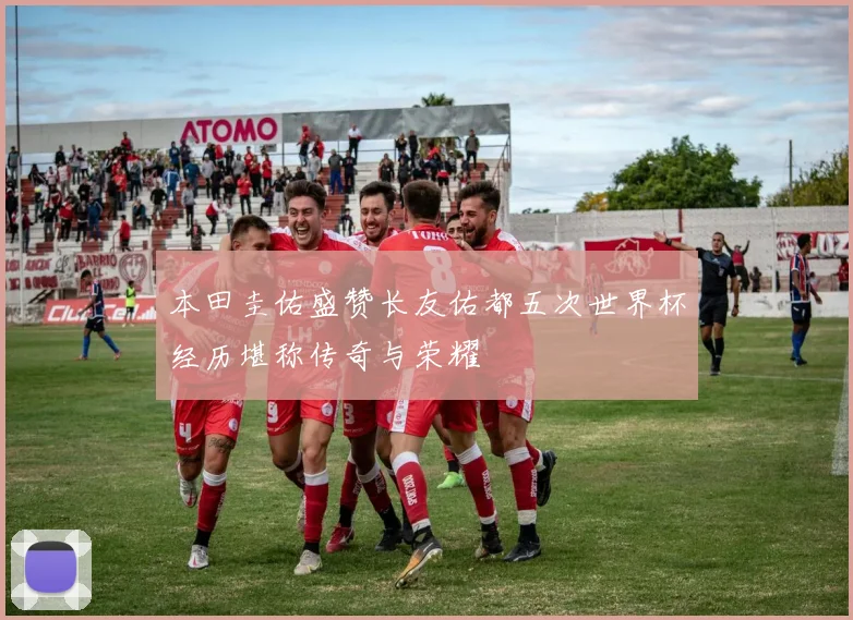 本田圭佑盛赞长友佑都五次世界杯经历堪称传奇与荣耀
