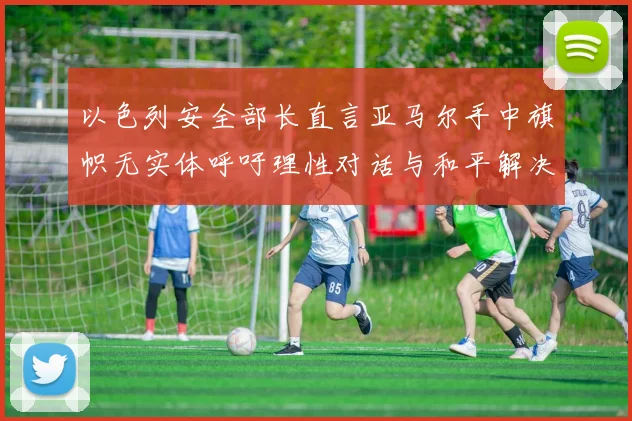 以色列安全部长直言亚马尔手中旗帜无实体呼吁理性对话与和平解决方案