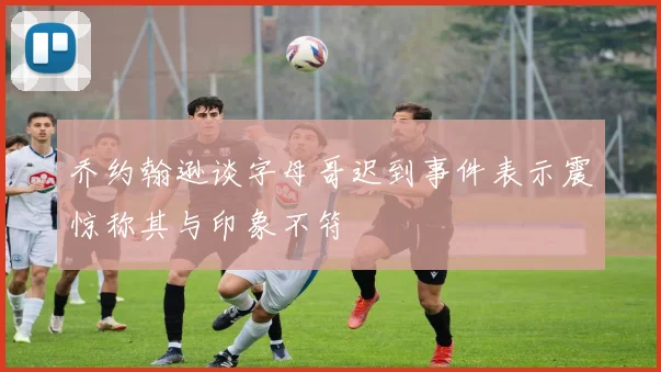 乔约翰逊谈字母哥迟到事件表示震惊称其与印象不符