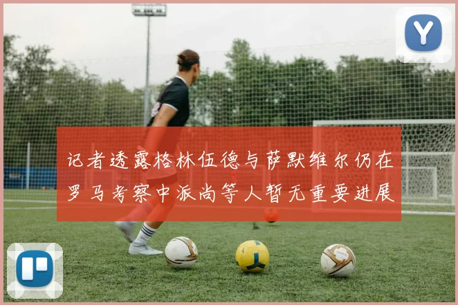 记者透露格林伍德与萨默维尔仍在罗马考察中派尚等人暂无重要进展消息