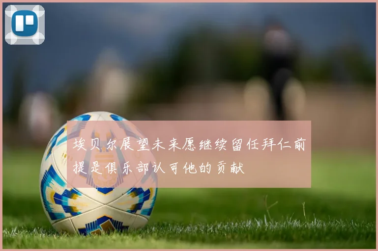 埃贝尔展望未来愿继续留任拜仁前提是俱乐部认可他的贡献