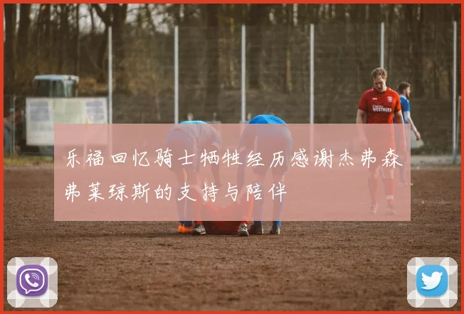 乐福回忆骑士牺牲经历感谢杰弗森弗莱琼斯的支持与陪伴