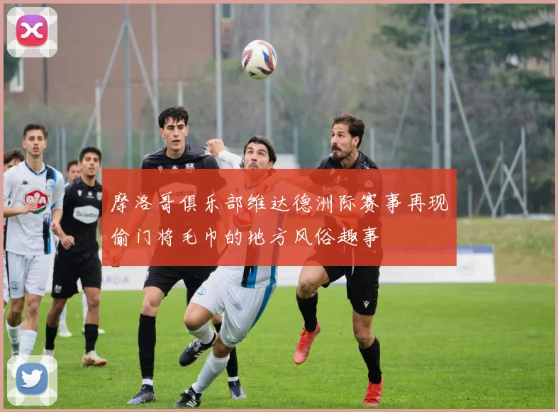 摩洛哥俱乐部维达德洲际赛事再现偷门将毛巾的地方风俗趣事