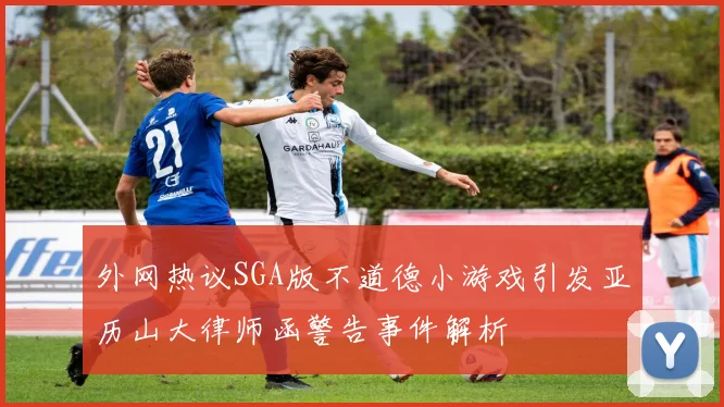 外网热议SGA版不道德小游戏引发亚历山大律师函警告事件解析