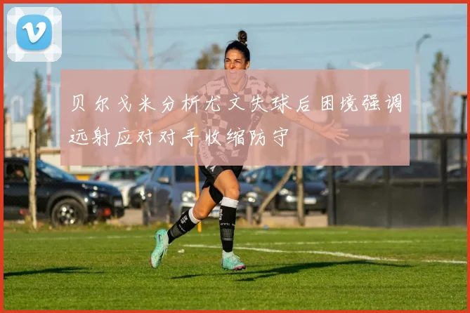 贝尔戈米分析尤文失球后困境强调远射应对对手收缩防守