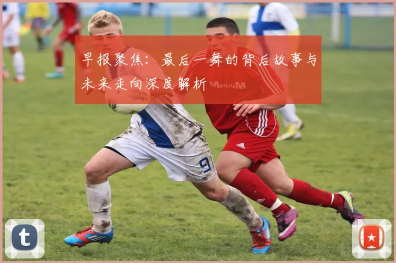 早报聚焦：最后一舞的背后故事与未来走向深度解析