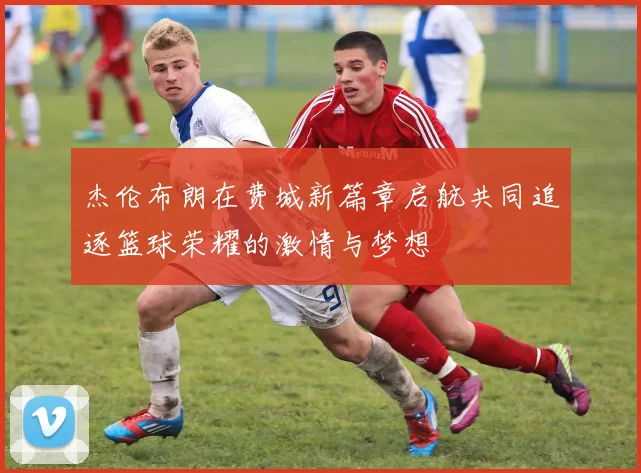 杰伦布朗在费城新篇章启航共同追逐篮球荣耀的激情与梦想