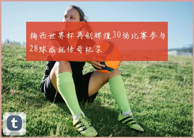 梅西世界杯再创辉煌30场比赛参与28球成就传奇纪录