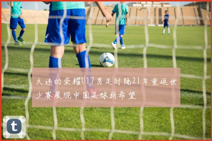 久违的荣耀U17男足时隔21年重返世少赛展现中国足球新希望