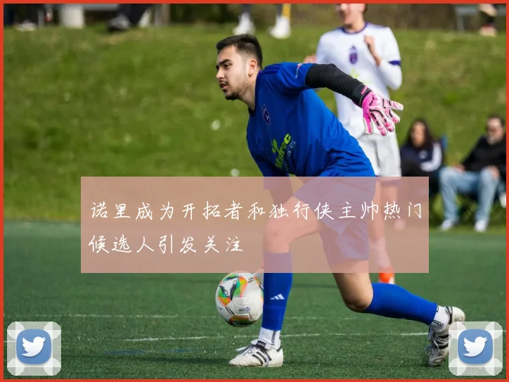 诺里成为开拓者和独行侠主帅热门候选人引发关注