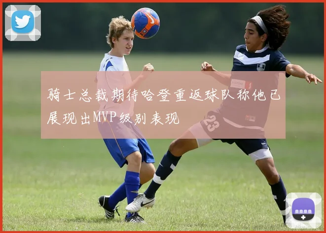 骑士总裁期待哈登重返球队称他已展现出MVP级别表现