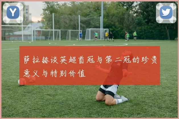 萨拉赫谈英超首冠与第二冠的珍贵意义与特别价值