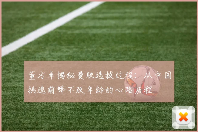 董方卓揭秘曼联选拔过程：从中国挑选前锋不改年龄的心路历程